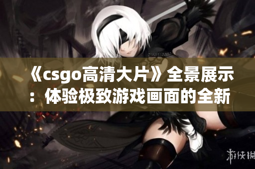 《csgo高清大片》全景展示：體驗極致游戲畫面的全新尺度