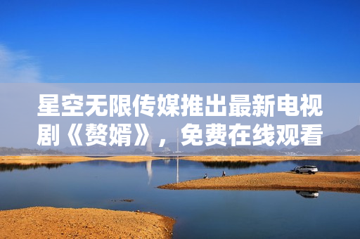 星空無限傳媒推出最新電視劇《贅婿》，免費在線觀看等你來！