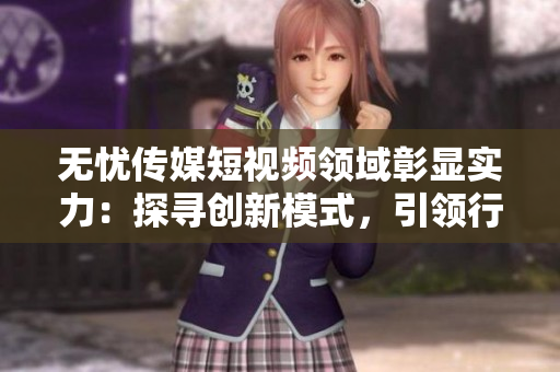 無憂傳媒短視頻領域彰顯實力：探尋創(chuàng)新模式，引領行業(yè)潮流