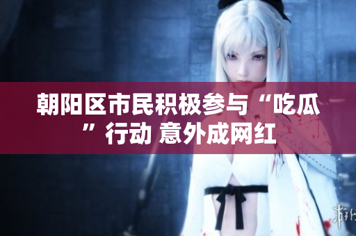朝陽區(qū)市民積極參與“吃瓜”行動 意外成網(wǎng)紅