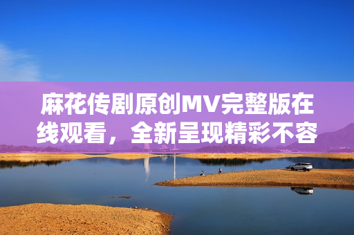 麻花傳劇原創(chuàng)MV完整版在線觀看，全新呈現(xiàn)精彩不容錯過