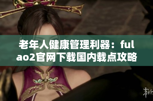 老年人健康管理利器：fulao2官網(wǎng)下載國內(nèi)載點攻略
