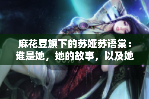 麻花豆旗下的蘇婭蘇語棠：誰是她，她的故事，以及她的成就