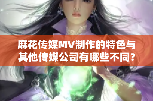 麻花傳媒MV制作的特色與其他傳媒公司有哪些不同？
