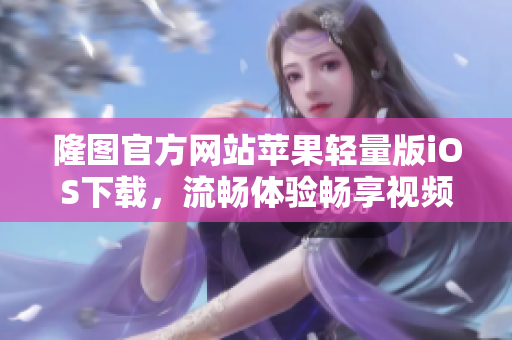 隆圖官方網(wǎng)站蘋果輕量版iOS下載，流暢體驗暢享視頻樂趣