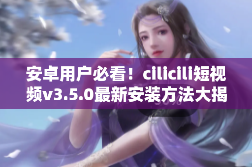 安卓用戶必看！cilicili短視頻v3.5.0最新安裝方法大揭秘