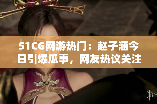 51CG網(wǎng)游熱門：趙子涵今日引爆瓜事，網(wǎng)友熱議關(guān)注