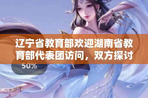 遼寧省教育部歡迎湖南省教育部代表團(tuán)訪問，雙方探討教育合作共贏展望。