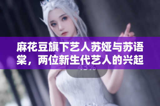 麻花豆旗下藝人蘇婭與蘇語棠，兩位新生代藝人的興起