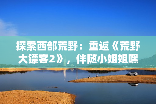 探索西部荒野：重返《荒野大鏢客2》，伴隨小姐姐嘿嘿的全新冒險