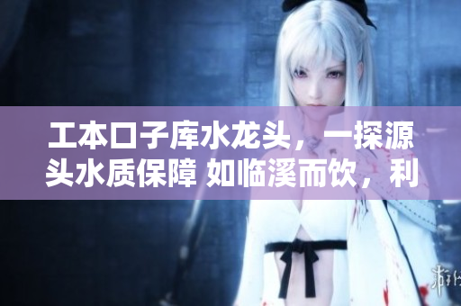 工本口子庫(kù)水龍頭，一探源頭水質(zhì)保障 如臨溪而飲，利民利己更甚者