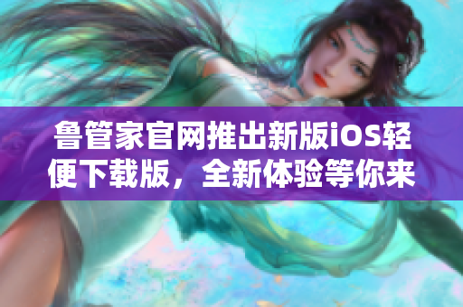 魯管家官網(wǎng)推出新版iOS輕便下載版，全新體驗等你來！