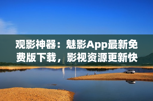 觀影神器：魅影App最新免費(fèi)版下載，影視資源更新快，觀影體驗全面升級