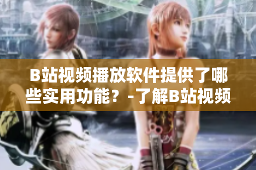 B站視頻播放軟件提供了哪些實用功能？-了解B站視頻播放軟件的功能特色