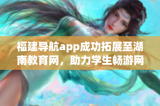 福建導(dǎo)航app成功拓展至湖南教育網(wǎng)，助力學(xué)生暢游網(wǎng)絡(luò)知識(shí)海洋