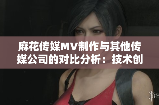 麻花傳媒MV制作與其他傳媒公司的對(duì)比分析：技術(shù)創(chuàng)新和創(chuàng)意應(yīng)用的差異
