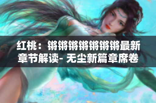 紅桃：鏘鏘鏘鏘鏘鏘鏘最新章節(jié)解讀- 無(wú)塵新篇章席卷而來(lái)