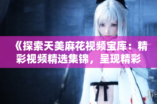 《探索天美麻花視頻寶庫(kù)：精彩視頻精選集錦，呈現(xiàn)精彩無(wú)限！》