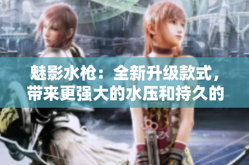 魅影水槍?zhuān)喝律?jí)款式，帶來(lái)更強(qiáng)大的水壓和持久的使用體驗(yàn)