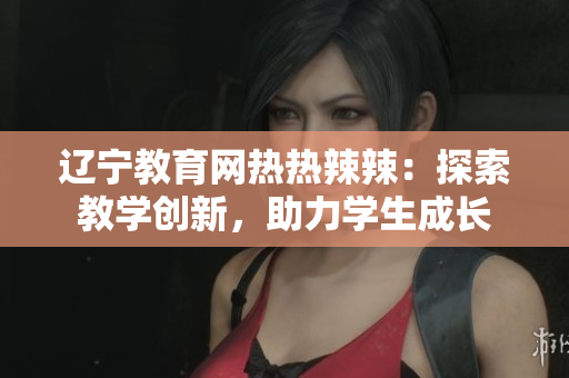 遼寧教育網(wǎng)熱熱辣辣：探索教學(xué)創(chuàng)新，助力學(xué)生成長(zhǎng)