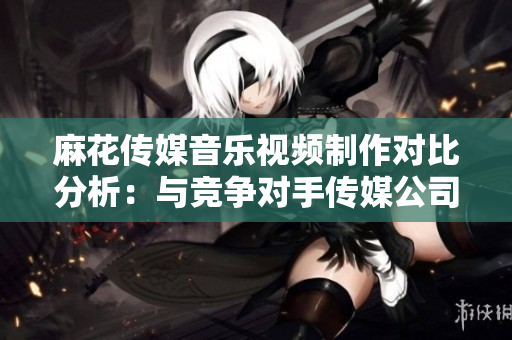 麻花傳媒音樂視頻制作對比分析：與競爭對手傳媒公司表現(xiàn)相比如何？