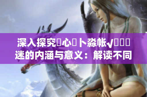 深入探究乀心髏卜淼帳√孞乸孞迷的內涵與意義：解讀不同文化背景下的心靈尋索和生命意義