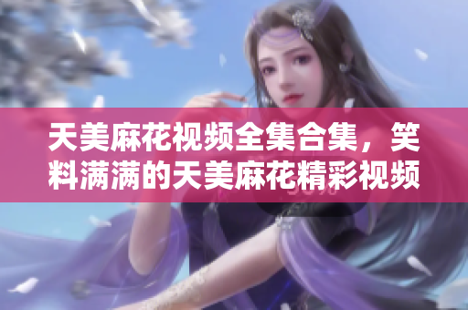 天美麻花視頻全集合集，笑料滿滿的天美麻花精彩視頻分享。