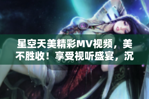 星空天美精彩MV視頻，美不勝收！享受視聽盛宴，沉浸星空奇妙之境。