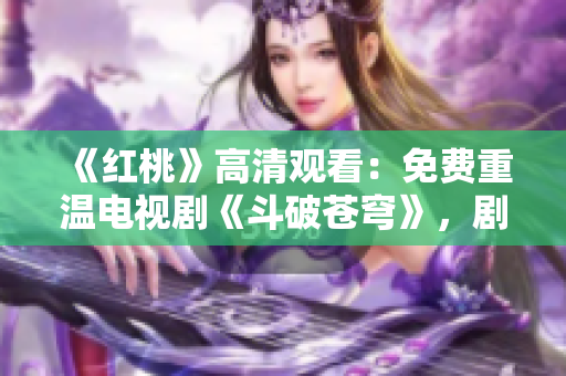 《紅桃》高清觀看：免費重溫電視劇《斗破蒼穹》，劇情精彩不容錯過