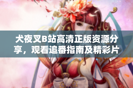 犬夜叉B站高清正版資源分享，觀看追番指南及精彩片段推薦