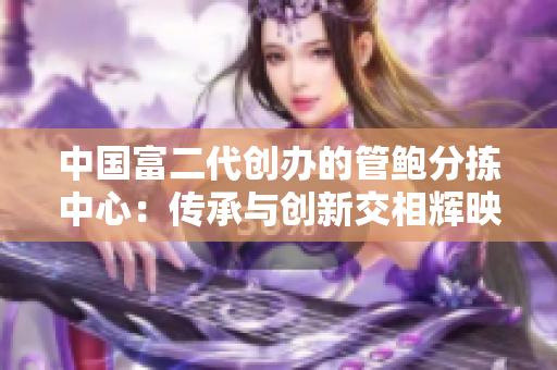 中國富二代創(chuàng)辦的管鮑分揀中心：傳承與創(chuàng)新交相輝映