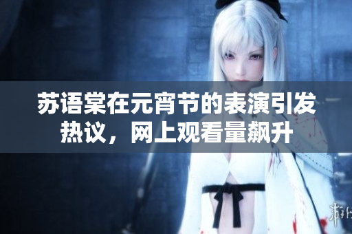 蘇語棠在元宵節(jié)的表演引發(fā)熱議，網(wǎng)上觀看量飆升