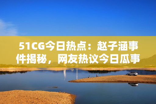 51CG今日熱點：趙子涵事件揭秘，網(wǎng)友熱議今日瓜事