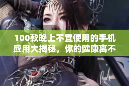 100款晚上不宜使用的手機(jī)應(yīng)用大揭秘，你的健康離不開這個(gè)清單