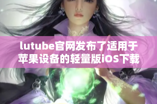 lutube官網(wǎng)發(fā)布了適用于蘋(píng)果設(shè)備的輕量版iOS下載，體驗(yàn)更輕盈更暢快