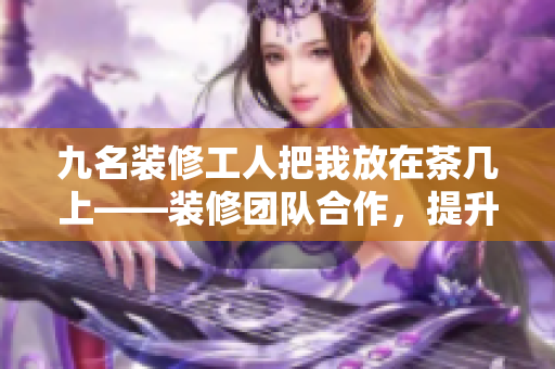 九名裝修工人把我放在茶幾上——裝修團隊合作，提升家居美感