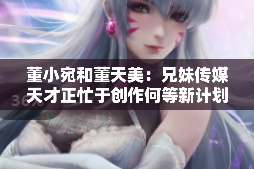 董小宛和董天美：兄妹傳媒天才正忙于創(chuàng)作何等新計劃？