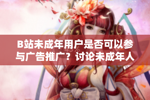 B站未成年用戶是否可以參與廣告推廣？討論未成年人在B站接廣告的條件及限制