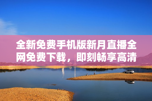 全新免費手機版新月直播全網免費下載，即刻暢享高清直播體驗