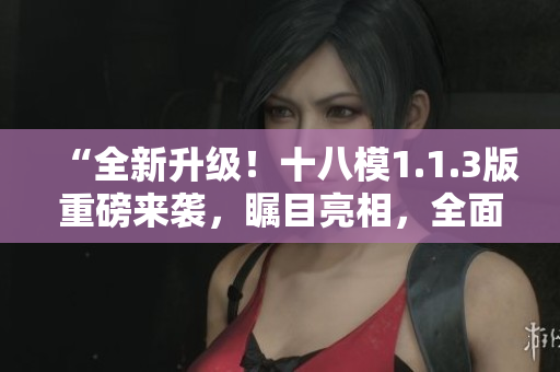 “全新升級！十八模1.1.3版重磅來襲，矚目亮相，全面升級！”