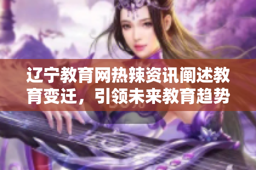 遼寧教育網(wǎng)熱辣資訊闡述教育變遷，引領(lǐng)未來(lái)教育趨勢(shì)