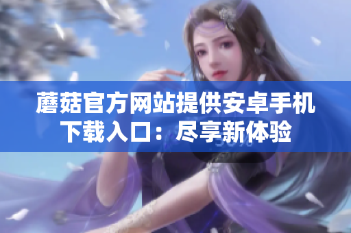 蘑菇官方網(wǎng)站提供安卓手機(jī)下載入口：盡享新體驗(yàn)