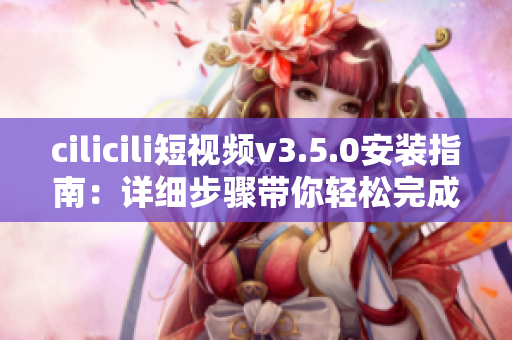 cilicili短視頻v3.5.0安裝指南：詳細(xì)步驟帶你輕松完成安裝