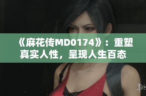 《麻花傳MD0174》：重塑真實(shí)人性，呈現(xiàn)人生百態(tài)