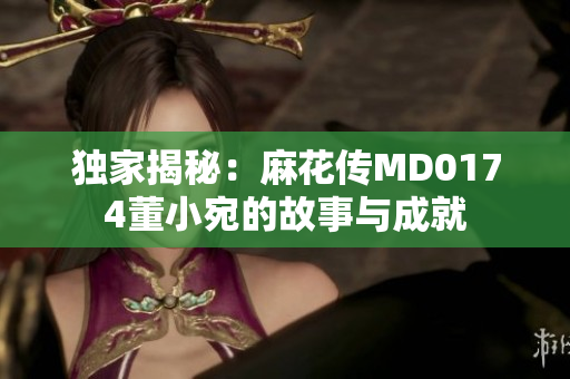 獨(dú)家揭秘：麻花傳MD0174董小宛的故事與成就