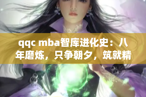 qqc mba智庫(kù)進(jìn)化史：八年磨煉，只爭(zhēng)朝夕，筑就精品知識(shí)堡壘
