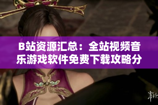 B站資源匯總：全站視頻音樂(lè)游戲軟件免費(fèi)下載攻略分享