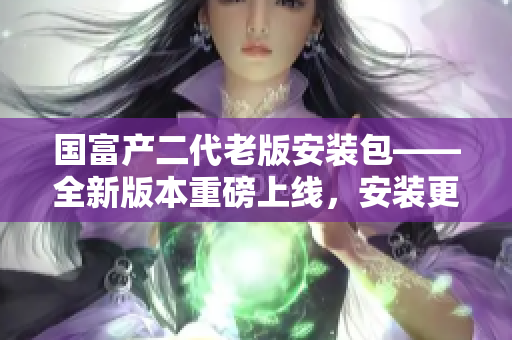 國富產(chǎn)二代老版安裝包——全新版本重磅上線，安裝更輕松！