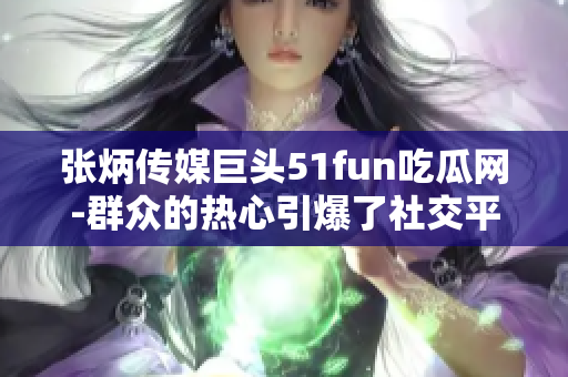 張炳傳媒巨頭51fun吃瓜網(wǎng)-群眾的熱心引爆了社交平臺