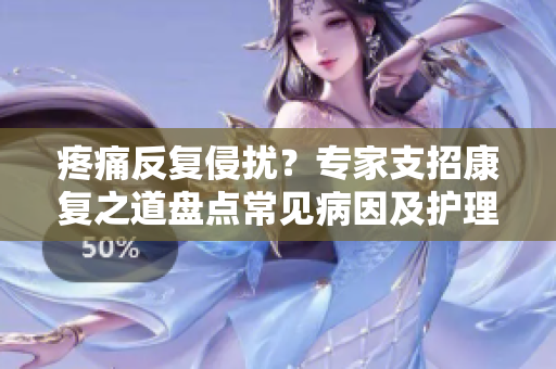 疼痛反復侵擾？專家支招康復之道盤點常見病因及護理小貼士，暢談痛苦源頭探尋康復契機
